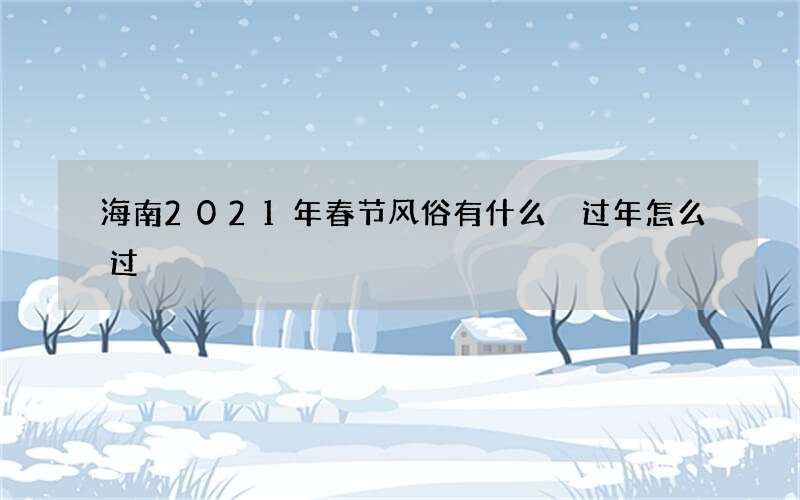 海南2021年春节风俗有什么 过年怎么过